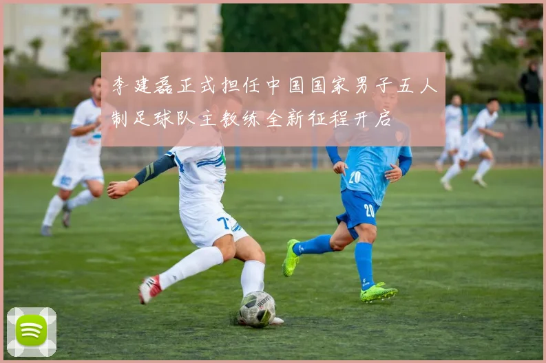 李建磊正式担任中国国家男子五人制足球队主教练全新征程开启