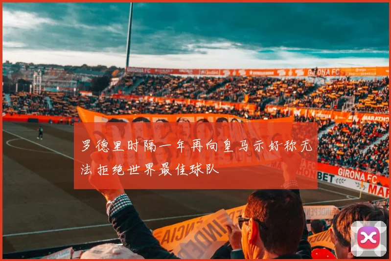 罗德里时隔一年再向皇马示好称无法拒绝世界最佳球队