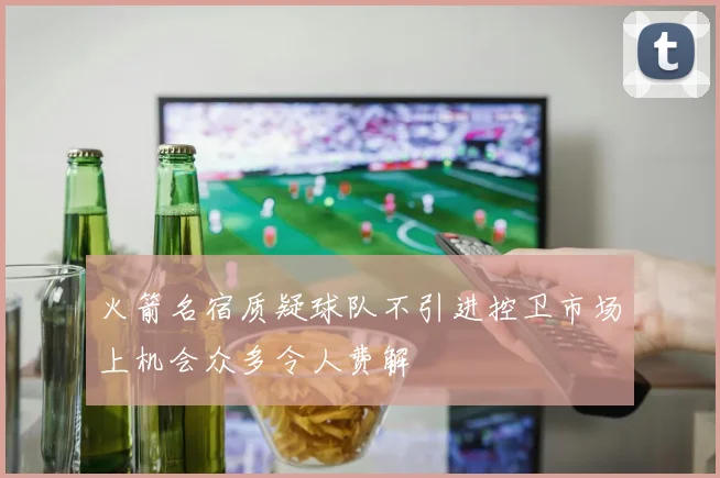 火箭名宿质疑球队不引进控卫市场上机会众多令人费解