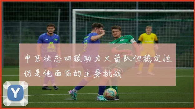 申京状态回暖助力火箭队但稳定性仍是他面临的主要挑战