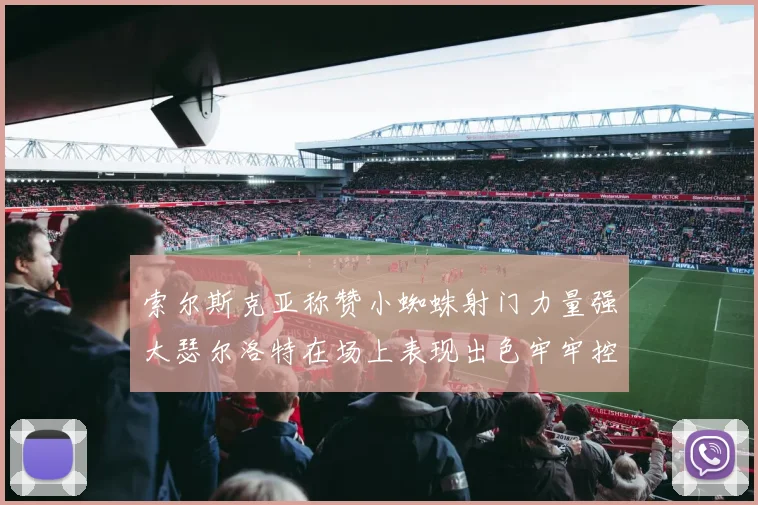 索尔斯克亚称赞小蜘蛛射门力量强大瑟尔洛特在场上表现出色牢牢控制后卫