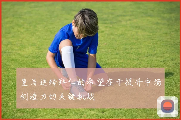 皇马逆转拜仁的希望在于提升中场创造力的关键挑战