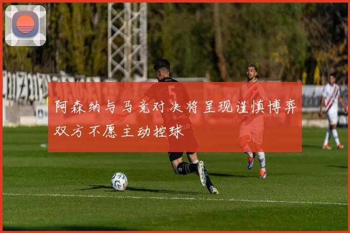 阿森纳与马竞对决将呈现谨慎博弈双方不愿主动控球