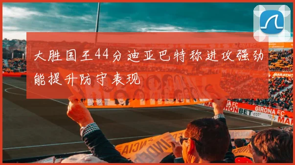 大胜国王44分迪亚巴特称进攻强劲能提升防守表现