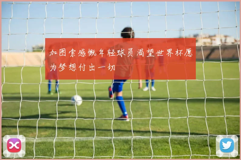 加图索感慨年轻球员渴望世界杯愿为梦想付出一切