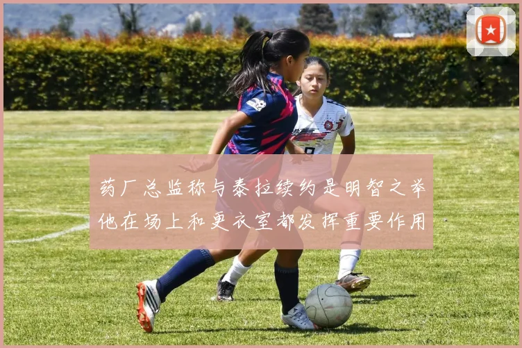 药厂总监称与泰拉续约是明智之举他在场上和更衣室都发挥重要作用