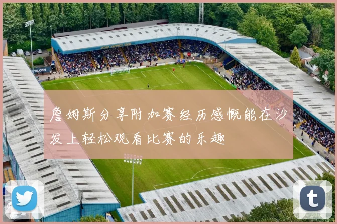 詹姆斯分享附加赛经历感慨能在沙发上轻松观看比赛的乐趣