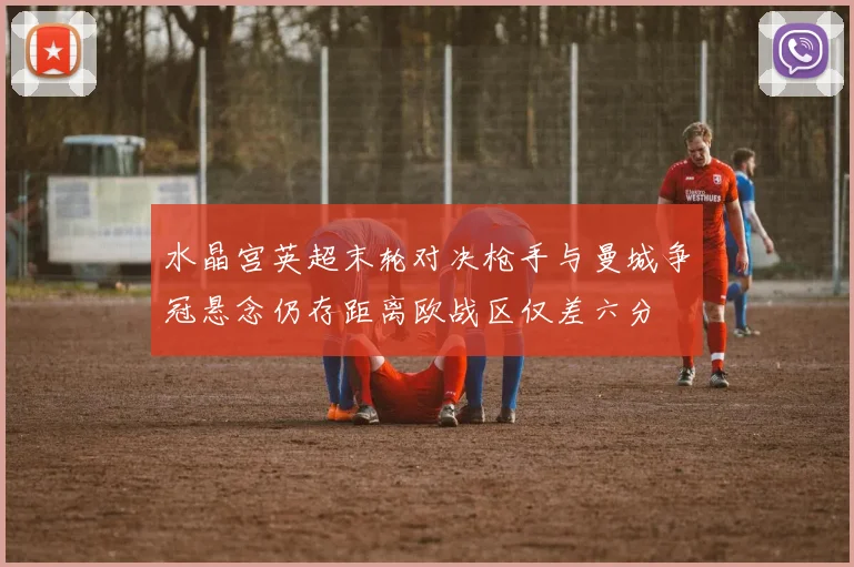 水晶宫英超末轮对决枪手与曼城争冠悬念仍存距离欧战区仅差六分