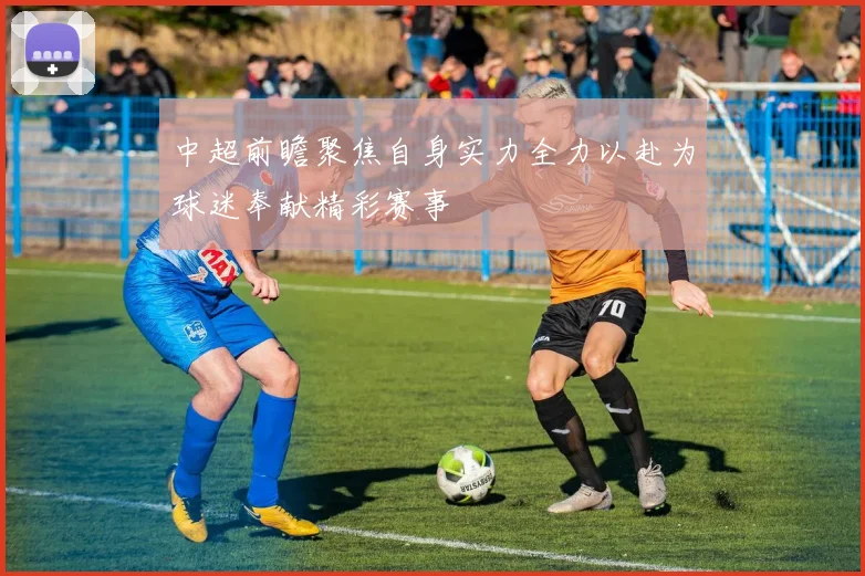 中超前瞻聚焦自身实力全力以赴为球迷奉献精彩赛事
