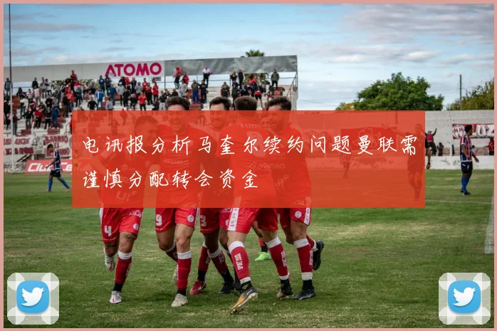 电讯报分析马奎尔续约问题曼联需谨慎分配转会资金