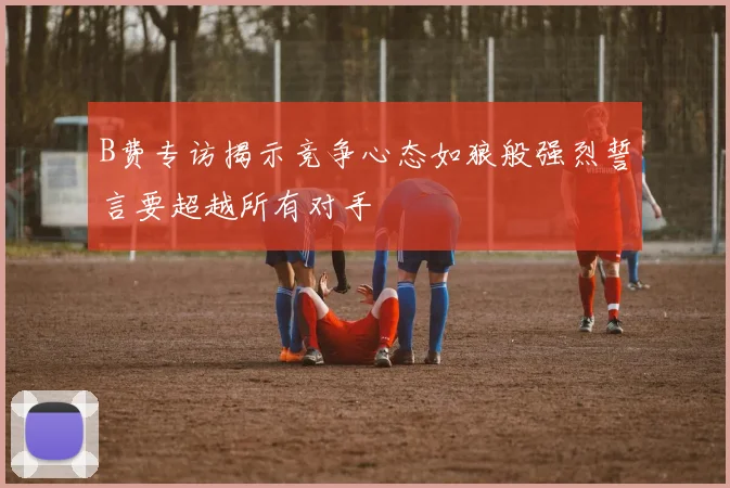 B费专访揭示竞争心态如狼般强烈誓言要超越所有对手