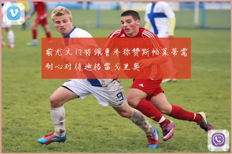 前尤文门将佩鲁济称赞斯帕莱蒂需耐心对待迪格雷戈里奥