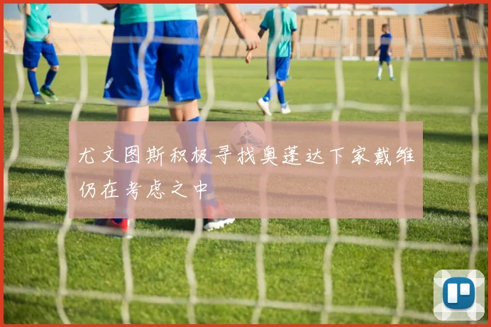 尤文图斯积极寻找奥蓬达下家戴维仍在考虑之中
