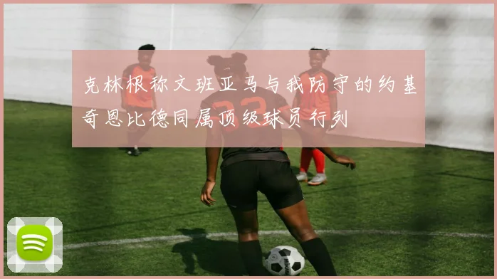 克林根称文班亚马与我防守的约基奇恩比德同属顶级球员行列