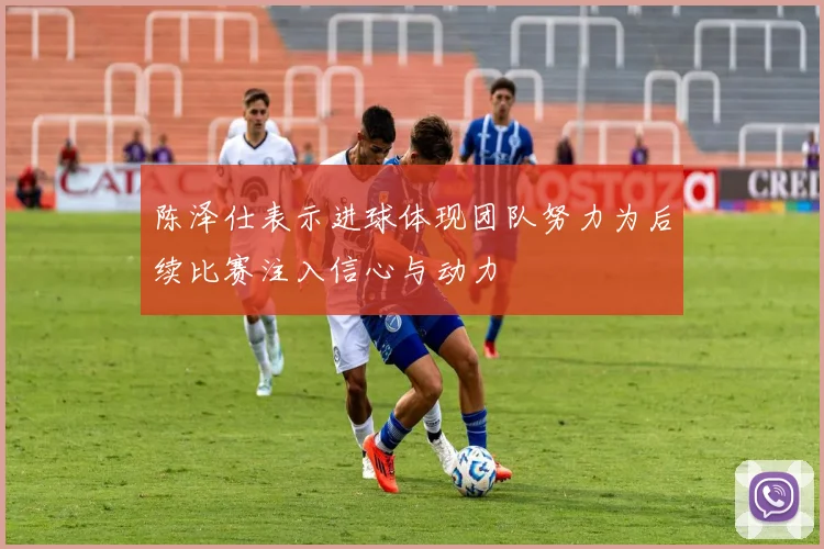 陈泽仕表示进球体现团队努力为后续比赛注入信心与动力
