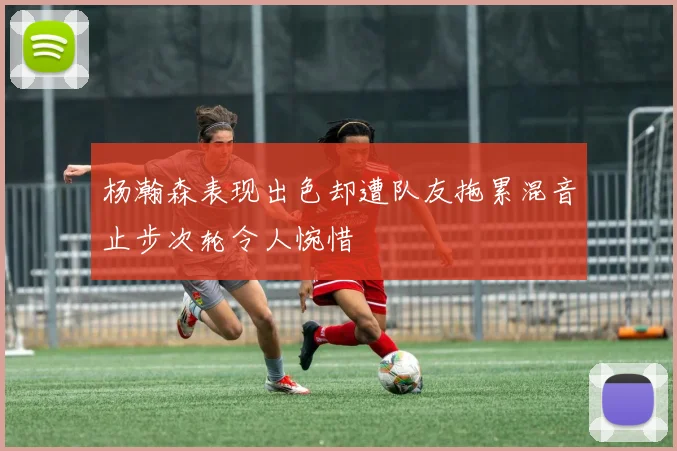 杨瀚森表现出色却遭队友拖累混音止步次轮令人惋惜