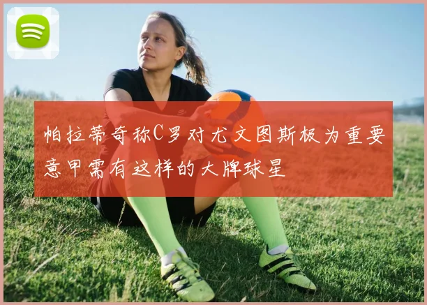 帕拉蒂奇称C罗对尤文图斯极为重要意甲需有这样的大牌球星