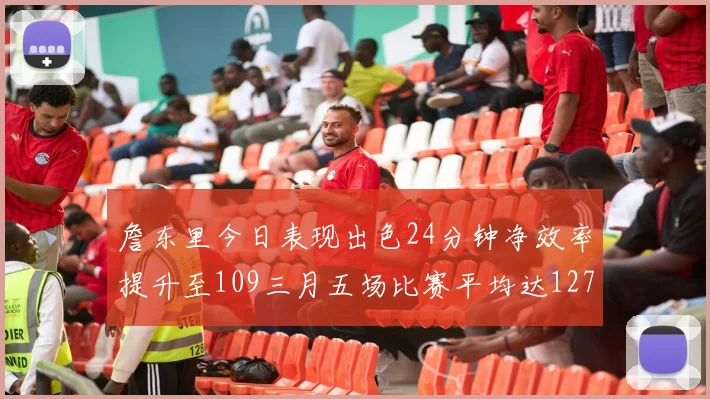 詹东里今日表现出色24分钟净效率提升至109三月五场比赛平均达127