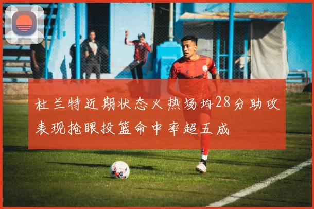 杜兰特近期状态火热场均28分助攻表现抢眼投篮命中率超五成